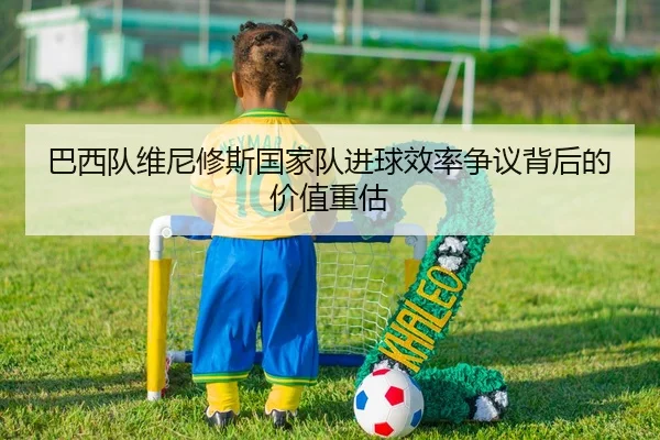 巴西队维尼修斯国家队进球效率争议背后的价值重估 | kaiyun