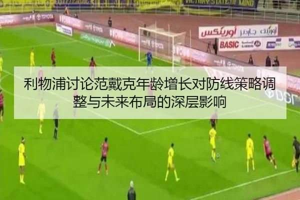 利物浦讨论范戴克年龄增长对防线策略调整与未来布局的深层影响