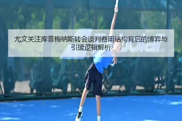 尤文关注库普梅纳斯转会谈判费用结构背后的博弈与引援逻辑解析