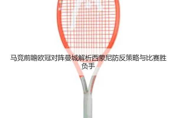 马竞前瞻欧冠对阵曼城解析西蒙尼防反策略与比赛胜负手
